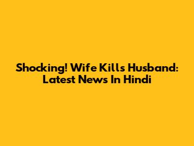 Shocking! Wife Kills Husband: Latest News In Hindi