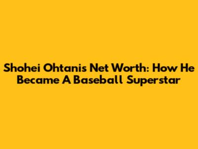 Shohei Ohtani's Net Worth: How He Became A Baseball Superstar