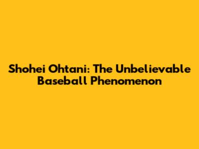 Shohei Ohtani: The Unbelievable Baseball Phenomenon