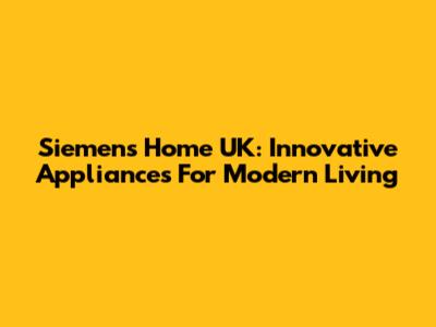 Siemens Home UK: Innovative Appliances For Modern Living