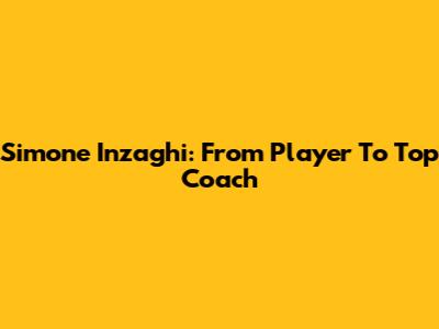 Simone Inzaghi: From Player To Top Coach