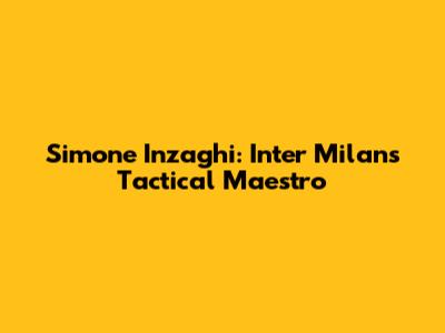 Simone Inzaghi: Inter Milan's Tactical Maestro