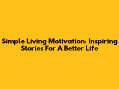 Simple Living Motivation: Inspiring Stories For A Better Life