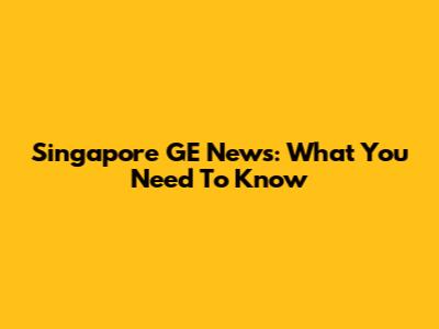 Singapore GE News: What You Need To Know