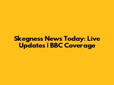 Skegness News Today: Live Updates | BBC Coverage