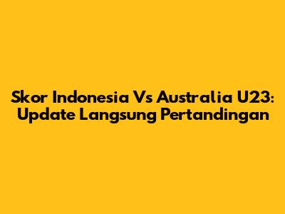 Skor Indonesia Vs Australia U23: Update Langsung Pertandingan