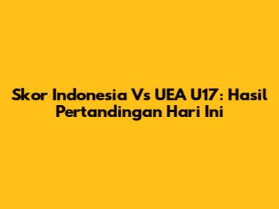 Skor Indonesia Vs UEA U17: Hasil Pertandingan Hari Ini