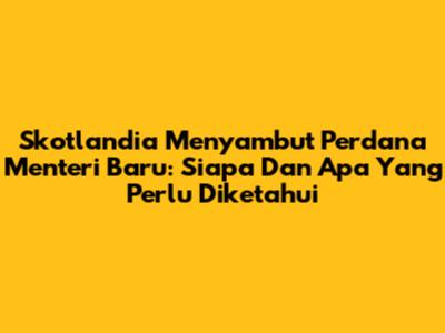 Skotlandia Menyambut Perdana Menteri Baru: Siapa Dan Apa Yang Perlu Diketahui