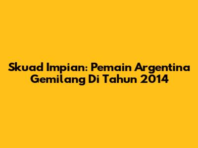 Skuad Impian: Pemain Argentina Gemilang Di Tahun 2014