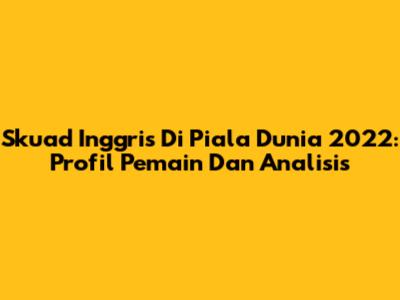 Skuad Inggris Di Piala Dunia 2022: Profil Pemain Dan Analisis