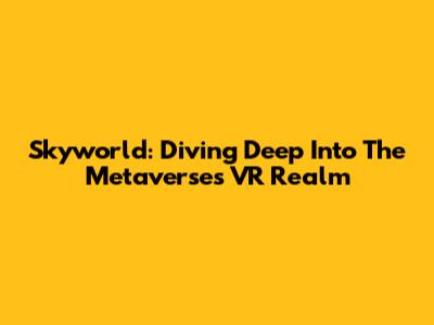 Skyworld: Diving Deep Into The Metaverse's VR Realm
