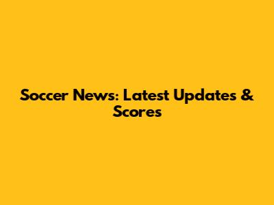 Soccer News: Latest Updates & Scores