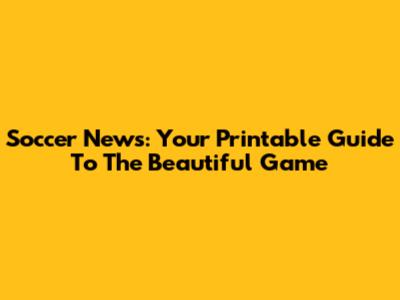 Soccer News: Your Printable Guide To The Beautiful Game