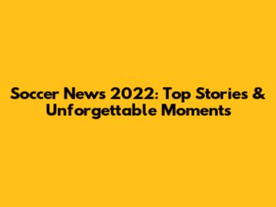 Soccer News 2022: Top Stories & Unforgettable Moments