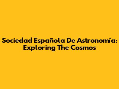 Sociedad Española De Astronomía: Exploring The Cosmos