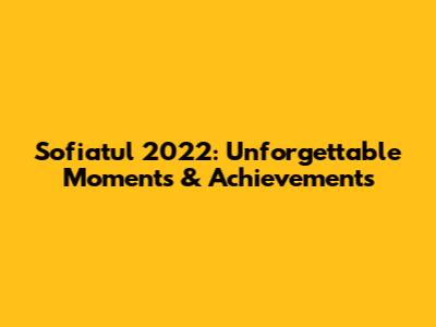 Sofiatul 2022: Unforgettable Moments & Achievements