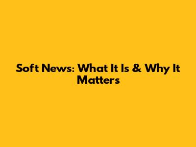 Soft News: What It Is & Why It Matters