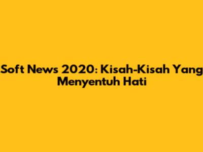 Soft News 2020: Kisah-Kisah Yang Menyentuh Hati