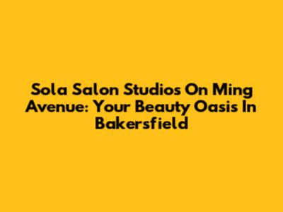 Sola Salon Studios On Ming Avenue: Your Beauty Oasis In Bakersfield