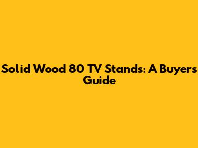 Solid Wood 80" TV Stands: A Buyer's Guide
