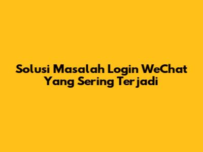 Solusi Masalah Login WeChat Yang Sering Terjadi
