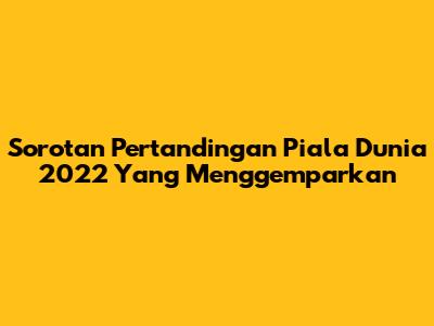 Sorotan Pertandingan Piala Dunia 2022 Yang Menggemparkan
