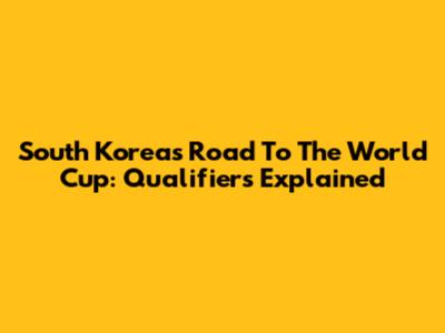 South Korea's Road To The World Cup: Qualifiers Explained