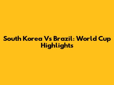 South Korea Vs Brazil: World Cup Highlights