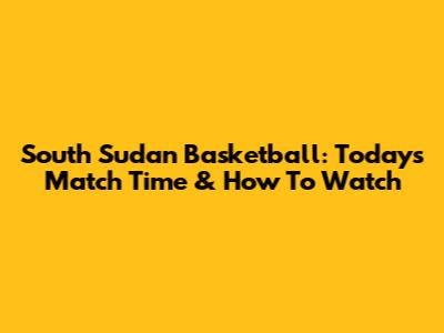South Sudan Basketball: Today's Match Time & How To Watch