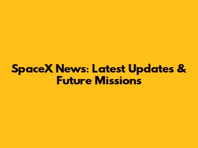 SpaceX News: Latest Updates & Future Missions