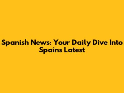 Spanish News: Your Daily Dive Into Spain's Latest