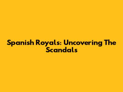 Spanish Royals: Uncovering The Scandals