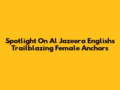 Spotlight On Al Jazeera English's Trailblazing Female Anchors