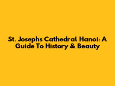 St. Joseph's Cathedral Hanoi: A Guide To History & Beauty