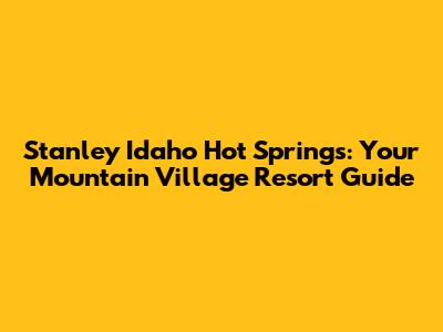 Stanley Idaho Hot Springs: Your Mountain Village Resort Guide
