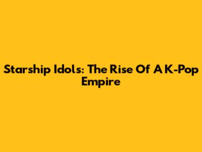 Starship Idols: The Rise Of A K-Pop Empire