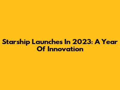 Starship Launches In 2023: A Year Of Innovation