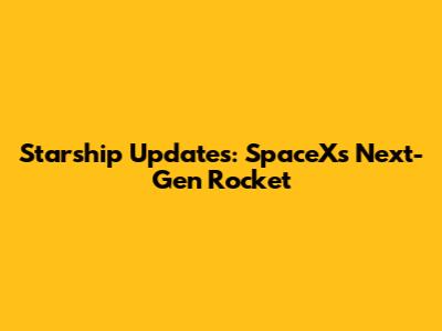 Starship Updates: SpaceX's Next-Gen Rocket