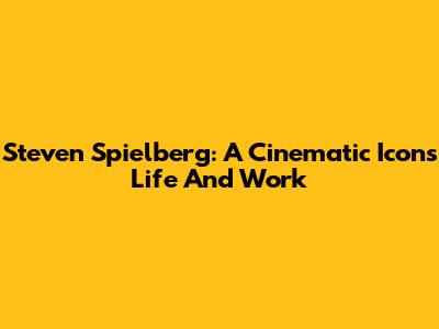 Steven Spielberg: A Cinematic Icon's Life And Work