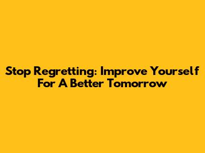 Stop Regretting: Improve Yourself For A Better Tomorrow
