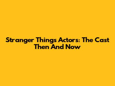Stranger Things Actors: The Cast Then And Now