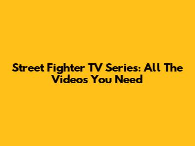 Street Fighter TV Series: All The Videos You Need