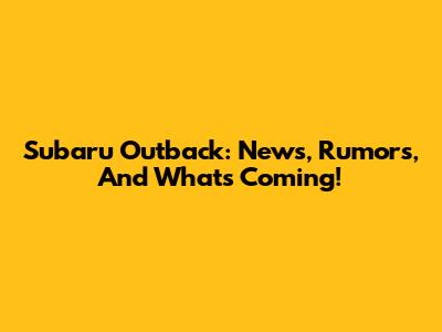 Subaru Outback: News, Rumors, And What's Coming!