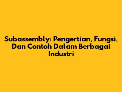 Subassembly: Pengertian, Fungsi, Dan Contoh Dalam Berbagai Industri