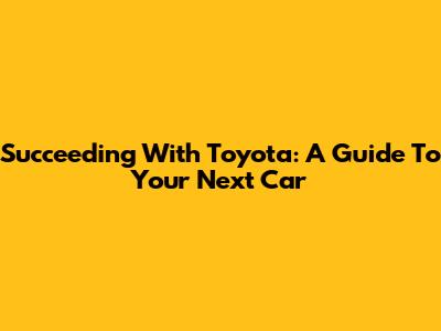 Succeeding With Toyota: A Guide To Your Next Car