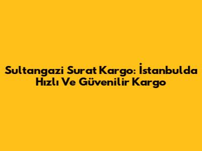 Sultangazi Surat Kargo: İstanbul'da Hızlı Ve Güvenilir Kargo