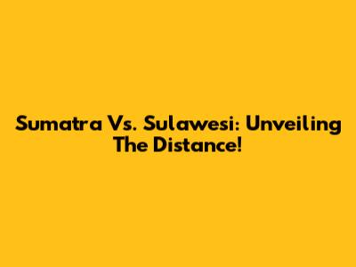 Sumatra Vs. Sulawesi: Unveiling The Distance!