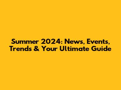 Summer 2024: News, Events, Trends & Your Ultimate Guide