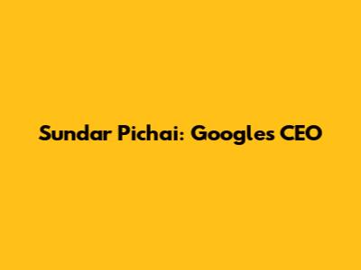 Sundar Pichai: Google's CEO