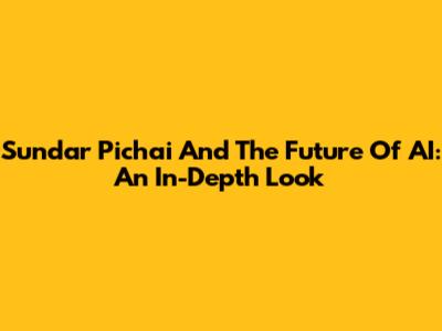 Sundar Pichai And The Future Of AI: An In-Depth Look